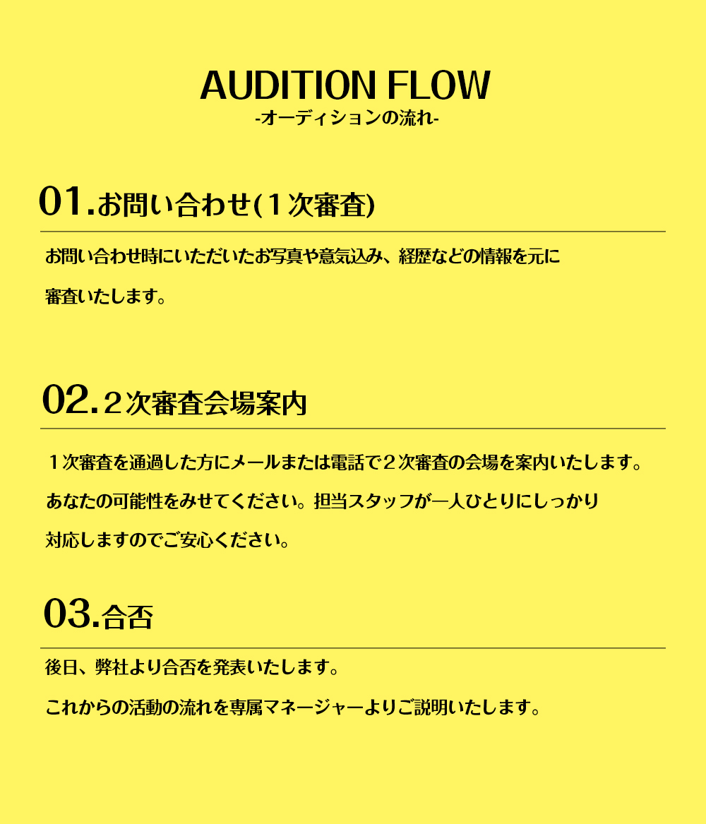 AUDITION FLOW-オーディションの流れ-01.お問い合わせ(1次審査)お問い合わせ時にいただいたお写真や意気込み、経歴などの情報を元に審査いたします。02.2次審査会場案内1次審査を通過した方にメールまたは電話で2次審査の会場を案内いたします。あなたの可能性をみせてください。担当スタッフが一人ひとりにしっかり対応しますのでご安心ください。03.合否後日、弊社より合否を発表いたします。これからの活動の流れを専属マネージャーよりご説明いたします。